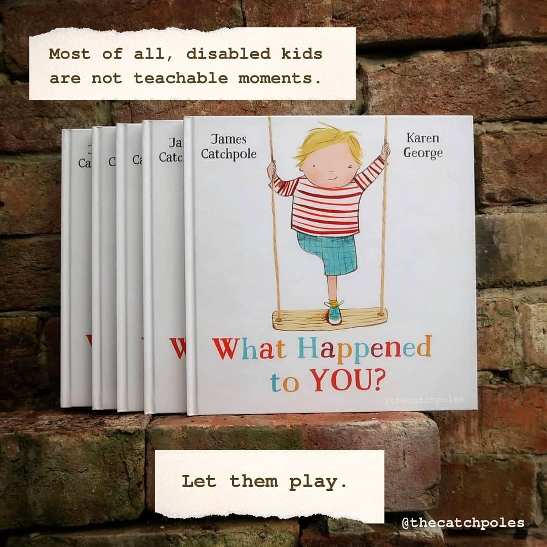 Most of all, disabled kids are not teachable moments.  Let them play. Unlike the other images, this is of a pile of books - James's picture book What Happened To You? A one-legged white child stands on a swing on the front cover, winking under the title. It's by James Catchpole & illustrated by Karen George. Published by Faber