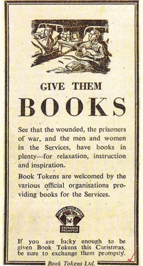 A 1944 ad for book tokens. Shaped like a bookmark, an illustration of two wounded soldiers is at the top. Text reads 'Give them BOOKS 
See that the wounded, the prisoners of war, and the men and women in the Services, have books in plenty - for relaxation, instruction and inspiration.
Book Tokens are welcomed by the various official organisations providing books for the Services.
If you are lucky enough to be given Book Tokens this Christmas, be sure to exchange them promptly.'
