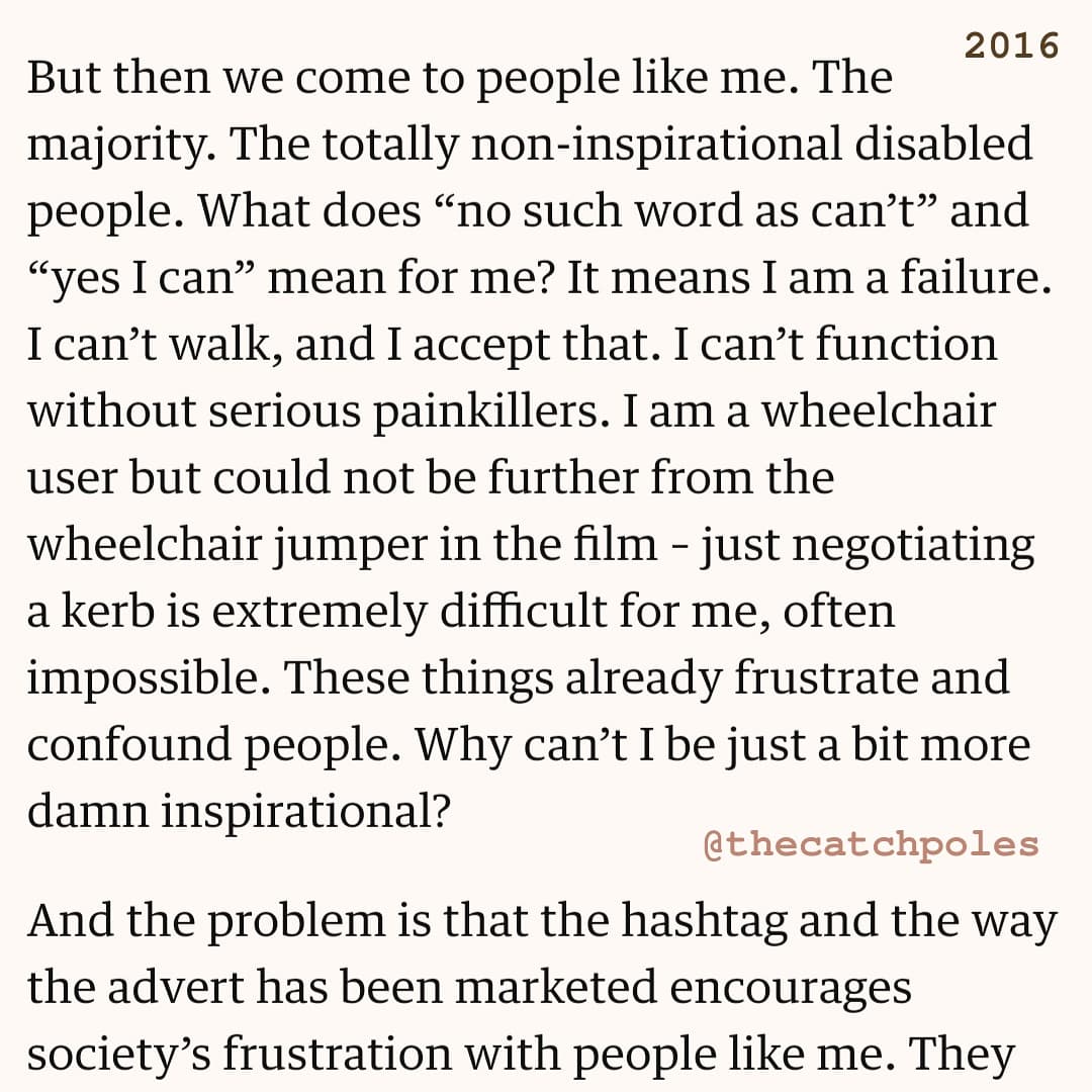 "But then we come to people like me. The majority. The totally non-inspirational disabled people. What does “no such word as can’t” and “yes I can” mean for me? It means I am a failure. I can’t walk, and I accept that. I can’t function without serious painkillers. I am a wheelchair user but could not be further from the wheelchair jumper in the film – just negotiating a kerb is extremely difficult for me, often impossible. These things already frustrate and confound people. Why can’t I be just a bit more damn inspirational?"