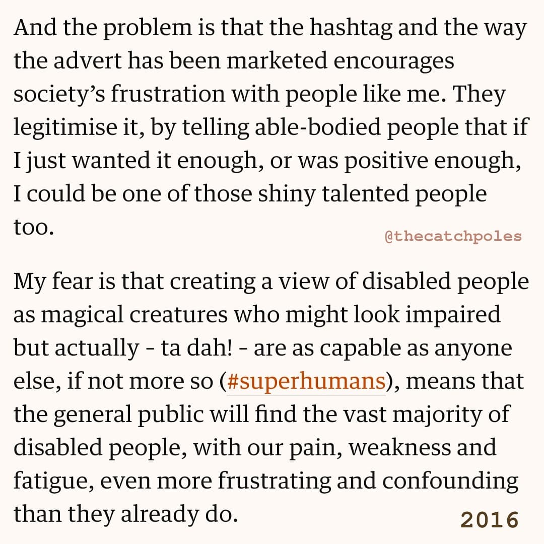 "And the problem is that the hashtag and the way the advert has been marketed encourages society’s frustration with people like me. They legitimise it, by telling able-bodied people that if I just wanted it enough, or was positive enough, I could be one of those shiny talented people too. My fear is that creating a view of disabled people as magical creatures who might look impaired but actually – ta dah! – are as capable as anyone else, if not more so (#superhumans), means that the general public will find the vast majority of disabled people, with our pain, weakness and fatigue, even more frustrating and confounding than they already do."