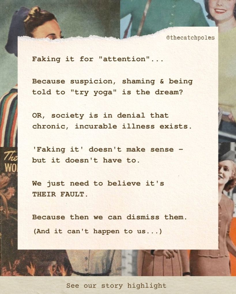 Over an entirely irrelevant background of vintage knitting images I put there solely to cheer myself up, my text reads: 'Faking it for "attention"... Because suspicion, shaming & being told to "try yoga" is the dream? OR, society is in denial that chronic, incurable illness exists. 'Faking it' doesn't make sense - but it doesn't have to. We just need to believe it's THEIR FAULT. Because then we can dismiss them. And it can't happen to us...'