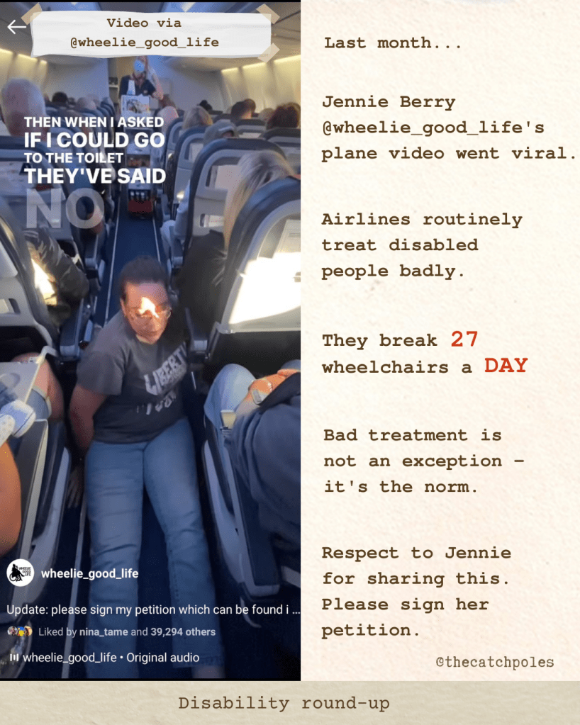 A still from Jennie @wheelie_good_life's video - subtitles read "then when I asked if I could go to the toilet they've said no" - it shows her moving along the aisle floor using her arms, on a crowded plane. My text reads: 'Last month... Jennie Berry wheelie_good_life's plane video went viral. Airlines routinely treat disabled people badly. They break 27 wheelchairs a DAY. Bad treatment is not an exception - it's the norm. Respect to Jennie for sharing this. Please sign her petition. See wheelie_good_life for full video & petition. Disability round-up'