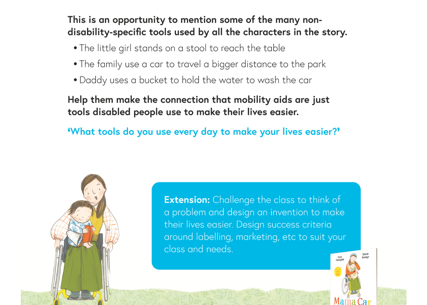 Extract from a Key Stage 1 - age 6-8 - page: This is an opportunity to mention some of the many non- disability-specific tools used by all the characters in the story. � The little girl stands on a stool to reach the table � The family use a car to travel a bigger distance to the park � Daddy uses a bucket to hold the water to wash the car Help them make the connection that mobility aids are just tools disabled people use to make their lives easier. ‘What tools do you use every day to make your lives easier?’. Below, in a blue box: Extension: Challenge the class to think of a problem and design an invention to make their lives easier. Design success criteria around labelling, marketing, etc to suit your class and needs.