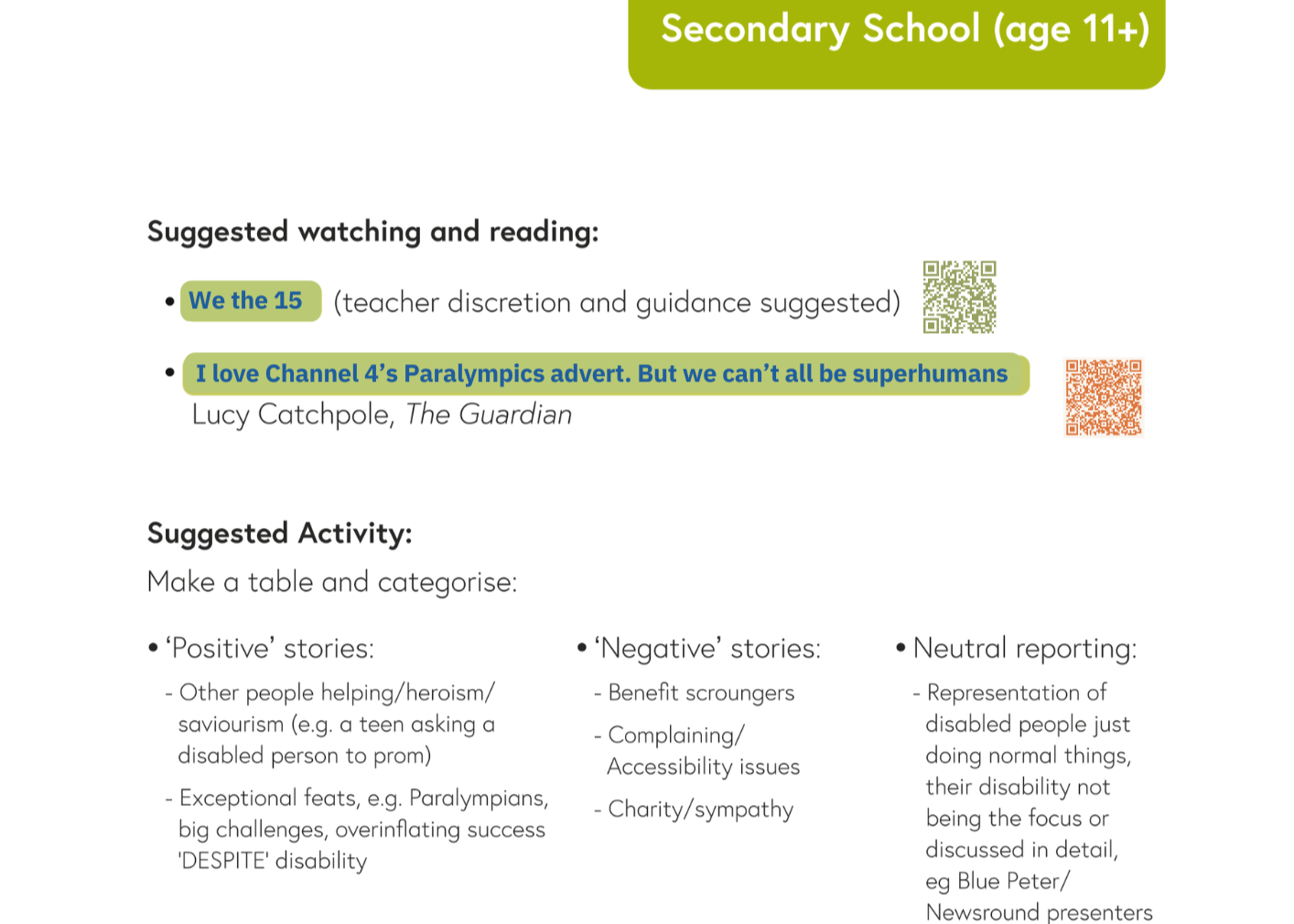 Extract from page: Secondary School (age 11+). Text reads: Suggested watching and reading: - We the 15 (link) (teacher discretion and guidance suggested) - QR Code. - I love Channel 4's Paralympics advert. But we can't all be superhumans (link) - Lucy Catchpole, The Guardian. Text below continues: Suggested Activity: Make a table and categorise: - 'Positive' stories - Other people helping / heroism / saviourism (e.g a teen asking a disabled person to prom). - Exceptional feats: e.g Paralympians, big challenges, overinflating success 'DESPITE' disability. - 'Negative' stories - Benefit scroungers - Complaining / Accessibility issues - Charity / sympathy. - Neutral reporting - Representation of disabled people just doing normal things, their disability not being the focus or discussed in detail, eg Blue Peter / Newsround presenters