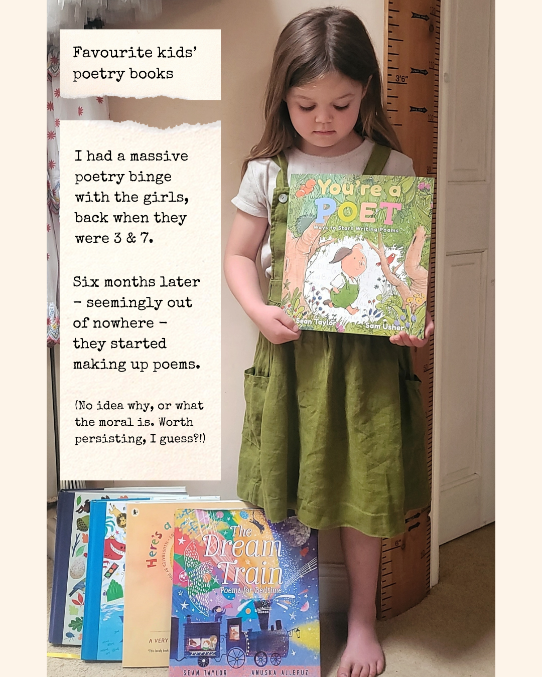 Photo: Viola holds You’re a Poet - a picture book by Sean Taylor. She’s a 5yo white child with long hair, wearing a green pinafore. At her feet are a number of other poetry books. Text on a cream paper background reads: ‘Favourite kids’ poetry books: I had a massive poetry binge with the girls, back when they were 3 & 7. Six months later - seemingly out of nowhere - they started making up poems. (No idea why, or what the moral is. Worth persisting, I guess?!)’