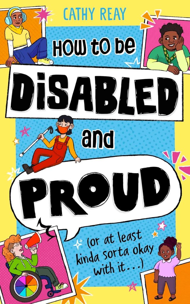 How to be Disabled and Proud (or at least kinda sorta okay with it...) by Cathy Reay. Cover is bright yellow, with a blind child, a child with dwarfism, a wheelchair user with a megaphone, and a child with headphones on.