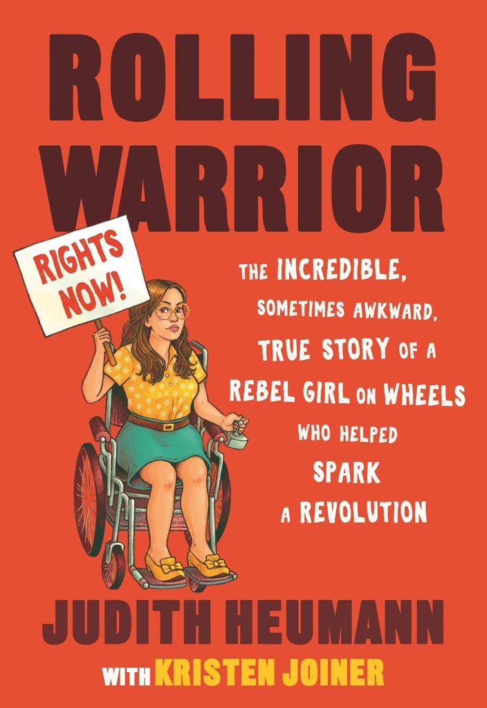 Rolling Warrior: the incredible, sometimes awkward, true story of a rebel girl on wheels who helped spark a revolution. Judith Heumann with Kirsten Joiner. Cover is red, with an illustration of Judy as a young woman, in a vintage wheelchair holding a 'RIGHTS NOW!' protest sign.