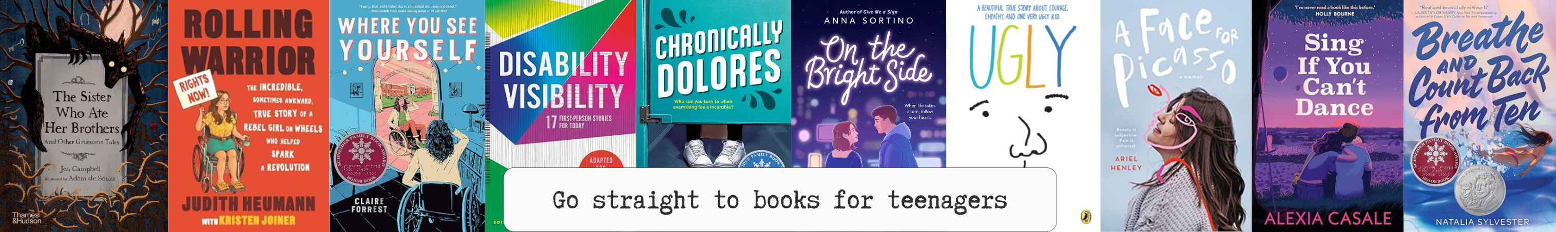 Text: Go straight to books for teenagers. Image: border collage - jpgs of book covers: jpgs of books - The Sister Who Ate Her Brothers, Rolling Warrior, Where You See Yourself, Disability Visibility, Chronically Delores, On the Bright Side, Ugly, A Face For Picasso, Sin If You Can't Dance, Breathe and Count Back from Ten.