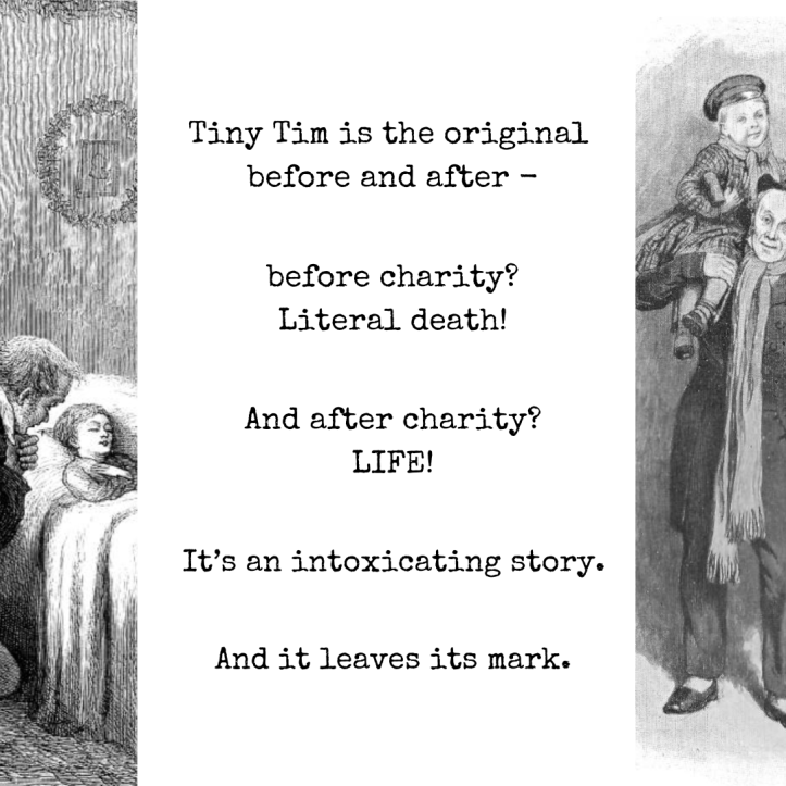 Text reads, "Tiny Tim is the original before and after - before charity? Literal death! And after charity? LIFE! It's an intoxicating story. And it leaves its mark." The left image is the 1869 illustration of Tiny Tim on his deathbed, by Sol Eytinge. The right image shows smiling Tiny Tim, being carried on his father's shoulders, in yet another variant, this one by Charles Green in 1905.