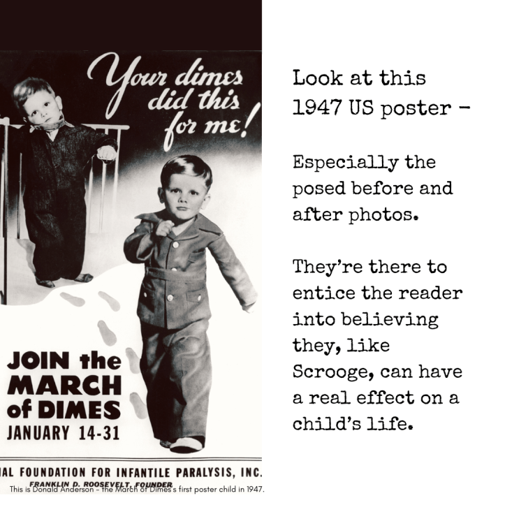 March of Dimes before and after charity poster On the right, my text reads: “Look at this 1947 US poster - Especially the posed before and after photos. They’re there to entice the reader into believing they, like Scrooge, can have a real effect on a child’s life.” On the left, a vintage 1947 US poster for polio charity March of Dimes, with before and after photos of a very young boy. At the top are the words, "Your dimes did this for me!" In the before photo, the child has a serious expression and appears to be propped against or even strapped in a standing position to a cot with bars - a strange, uncomfortable, clearly posed image. In the after photo on the right, the same child is carefully dressed and marching confidently, wearing a perhaps quasi-military outfit.The boy looks the same age in the same photo - there is frankly no discernable difference in the two images except in the way the photo has been set up, and his facial expression.. They appear to me to have been taken on the same occasion.