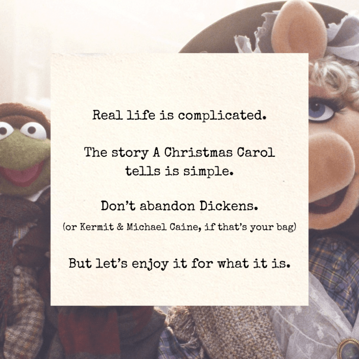 “Real life is complicated. The story A Christmas Carol tells is simple. Don’t abandon Dickens. (or Kermit & Michael Caine, if that’s your bag) But let’s enjoy it for what it is.” Visible behind is a still from The Muppet Christmas Carol.