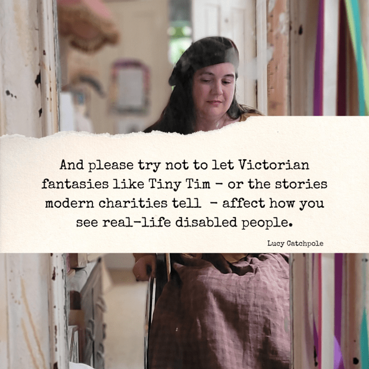 “And please try not to let Victorian fantasies like Tiny Tim - or the stories modern charities tell - affect how you see real-life disabled people.” The photo behind is of me - a white wheelchair user with long brown hair, I’m wearing a brown beret, it’s a mirror selfie.
