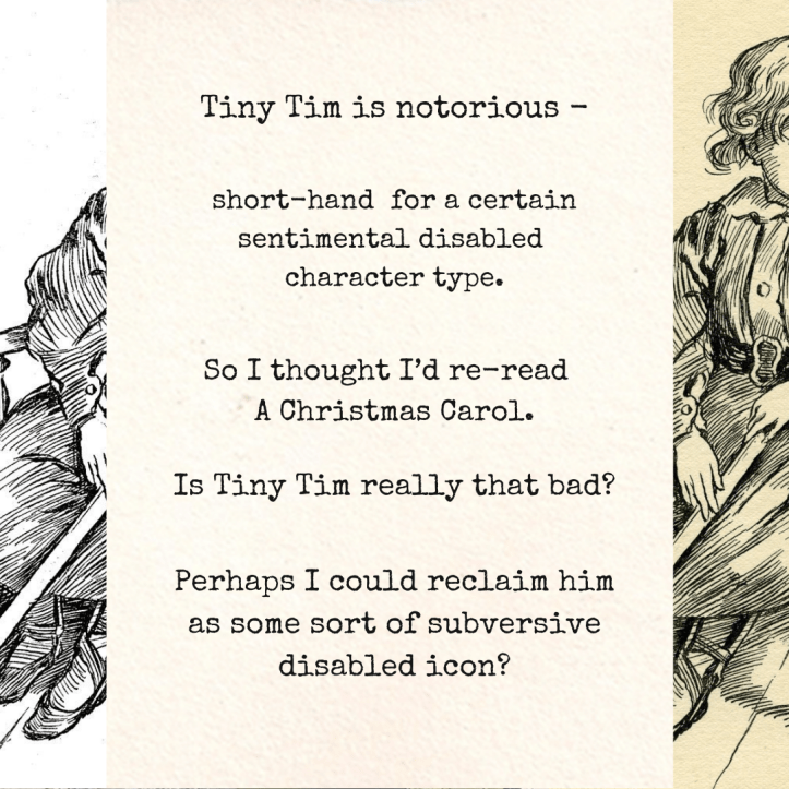 2 Can Tiny Tim be reclaimed? Text reads: “Tiny Tim is notorious - short-hand for a certain sentimental disabled character type. So I thought I’d re-read A Christmas Carol. Is Tiny Tim really that bad? Perhaps I could reclaim him as some sort of subversive disabled icon?” The illustrations from the first image are partially visible as borders on left and right