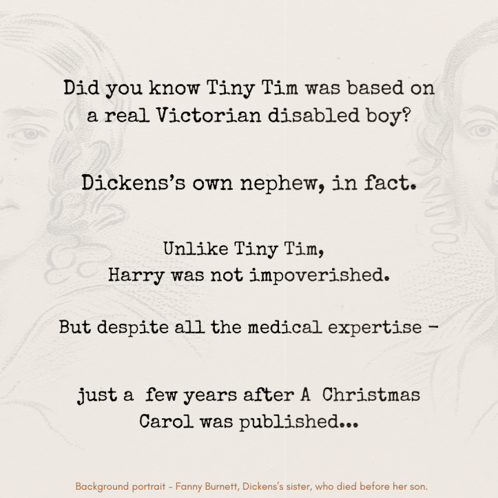9. “Did you know Tiny Tim was based on a real Victorian disabled boy? Dickens’s own nephew, in fact. Unlike Tiny Tim, Harry was not impoverished. But despite all the medical expertise - just a few years after A Christmas Carol was published…” Image behind the text, almost translucent, is a contemporary portrait of Dickens’s sister Fanny - the mother of his nephew. Extremely small text at the bottom reads: “Background portrait - Fanny Burnett, Dickens’s sister, who died before her son.”