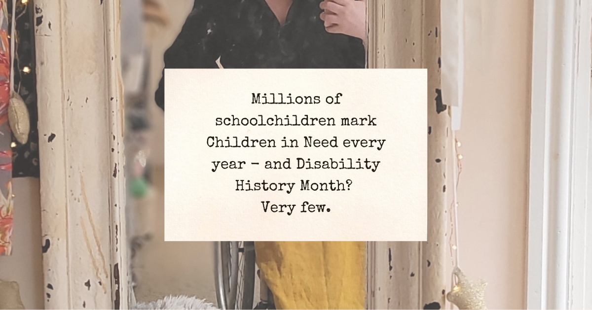 Text: 'Millions of schoolchildren mark Children in Need every year - and Disability History Month? Very few.'

'What do they learn from this? All their school lives, they watch sad disabled children on Children in Need - their lives transformed by mood music and your charity.' Image behind is a mirror selfie of Lucy in her manual wheelchair (you can't see her face, but her honey coloured linen skirt is lovely). The same photo is behind the next two images.