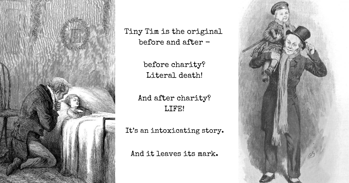 Text reads, "Tiny Tim is the original before and after - before charity? Literal death! And after charity? LIFE! It's an intoxicating story. And it leaves its mark." The left image is the 1869 illustration of Tiny Tim on his deathbed, by Sol Eytinge. The right image shows smiling Tiny Tim, being carried on his father's shoulders, in yet another variant, this one by Charles Green in 1905.