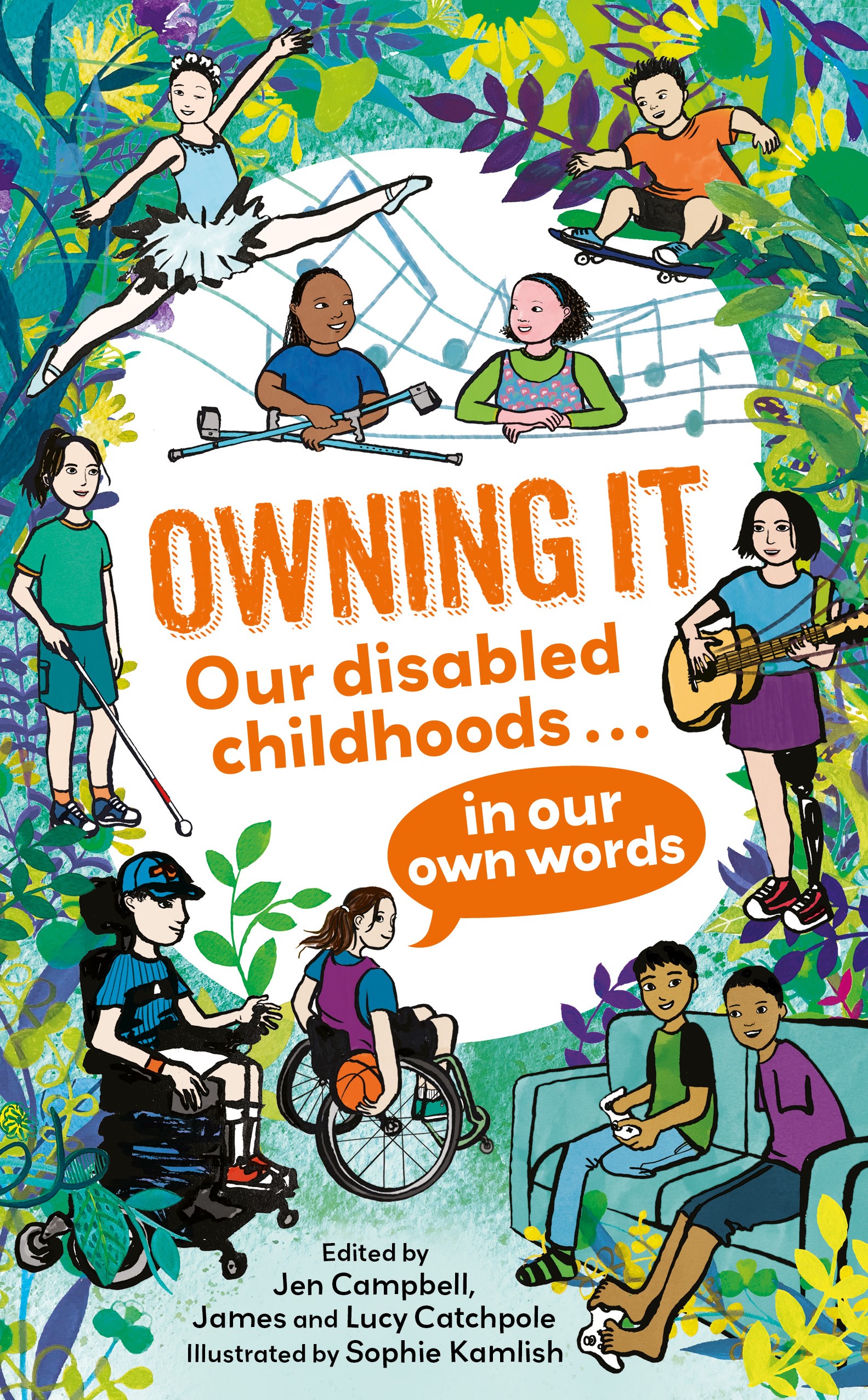 Cover of children’s book ‘Owning It: Our disabled childhoods... in our own words’. In a palette of greens with white and purple, illustrations of leafy patterns and musical notes surround illustrations of disabled children and teens around the title "OWNING IT" - in a bold, orange typeface. They include a Black girl with crutches, a ballet dancer of East Asian heritage with a facial difference, a white boy with dwarfism on a skateboard, a blind girl with a cane, two Iraqi boys - amputees - playing PlayStation. The subtitle "Our disabled childhoods..." is visible under the main title, and "in our own words" in a speech bubble, near a white girl playing wheelchair basketball. Several lines of text at the bottom of the cover include the names of the editors: Jen Campbell, James and Lucy Catchpole, and illustrator Sophie Kamlish. There’s also a quote "Honest, hilarious, heartwarming - Cerrie Burnell".