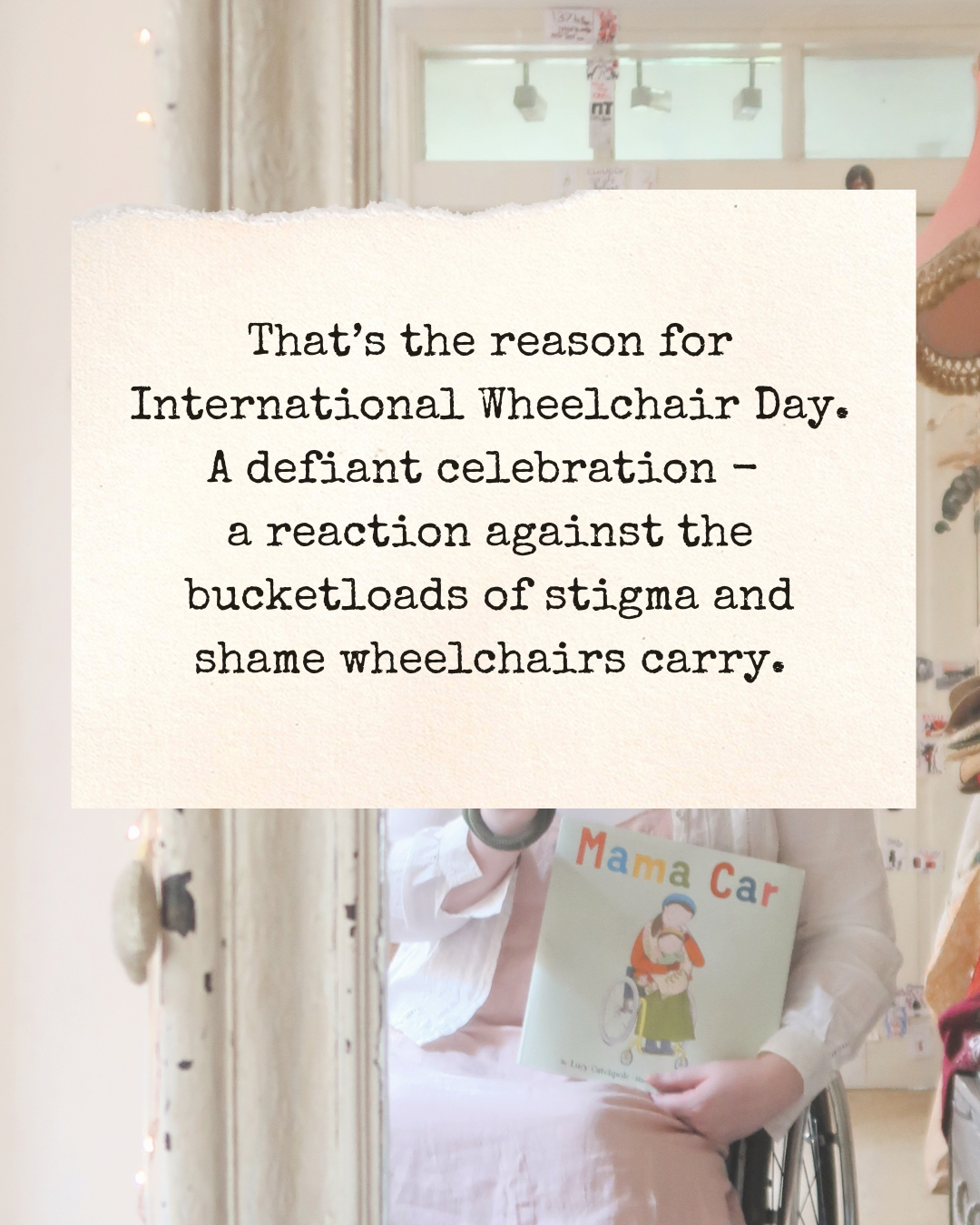 ‘That’s the reason for International Wheelchair Day. A defiant celebration - a reaction against the bucketloads of stigma and shame wheelchairs carry.’ A similar shot. You can just see the book Mama Car and the wheel of Lucy’s wheelchair in the image behind.